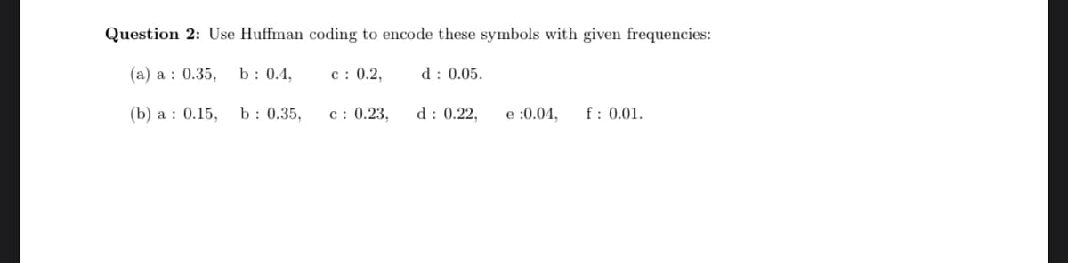 Question 2: Use Huffman coding to encode these symbols with given frequencies:
(a) a : 0.35,
b : 0.4,
c : 0.2,
d : 0.05.
(b) a : 0.15,
b : 0.35,
c: 0.23,
d: 0.22,
e :0.04,
f: 0.01.
