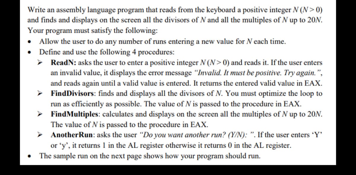 Write an assembly language program that reads from the keyboard a positive integer N (N> 0)
and finds and displays on the screen all the divisors of N and all the multiples of N up to 20N.
Your program must satisfy the following:
Allow the user to do any number of runs entering a new value for N each time.
• Define and use the following 4 procedures:
●
➤ ReadN: asks the user to enter a positive integer N (N> 0) and reads it. If the user enters
an invalid value, it displays the error message "Invalid. It must be positive. Try again.",
and reads again until a valid value is entered. It returns the entered valid value in EAX.
➤ Find Divisors: finds and displays all the divisors of N. You must optimize the loop to
run as efficiently as possible. The value of N is passed to the procedure in EAX.
Find Multiples: calculates and displays on the screen all the multiples of N up to 20N.
The value of N is passed to the procedure in EAX.
➤ Another Run: asks the user "Do you want another run? (Y/N): ". If the user enters 'Y'
or 'y', it returns 1 in the AL register otherwise it returns 0 in the AL register.
The sample run on the next page shows how your program should run.