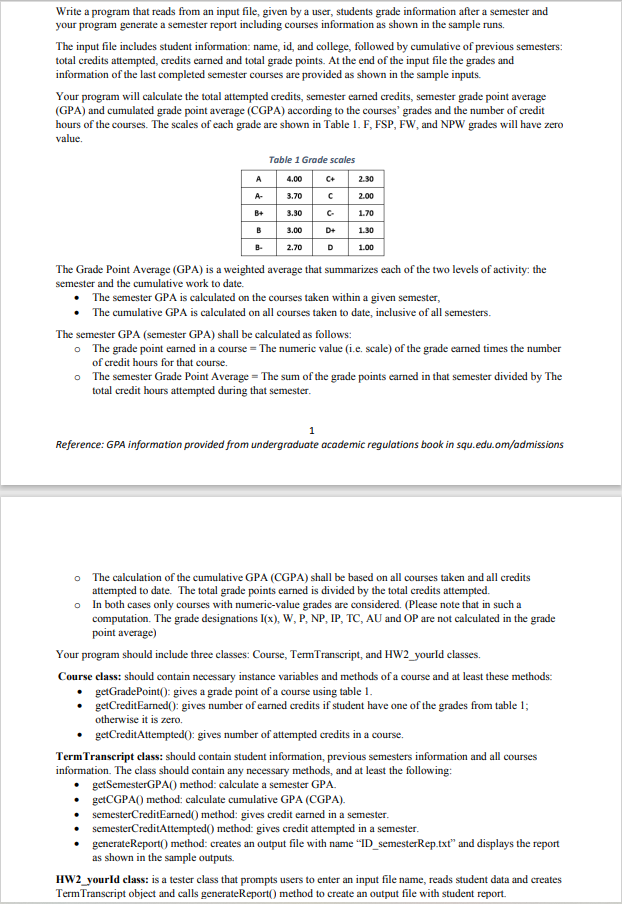 Write a program that reads from an input file, given by a user, students grade information after a semester and
your program generate a semester report including courses information as shown in the sample runs.
The input file includes student information: name, id, and college, followed by cumulative of previous semesters:
total credits attempted, credits earned and total grade points. At the end of the input file the grades and
information of the last completed semester courses are provided as shown in the sample inputs.
Your program will calculate the total attempted credits, semester earmed credits, semester grade point average
(GPA) and cumulated grade point average (CGPA) according to the courses' grades and the number of credit
hours of the courses. The scales of each grade are shown in Table 1. F, FSP, FW, and NPW grades will have zero
value.
Table 1 Grade scales
A
4.00
C+
2.30
A-
3.70
2.00
B+
3.30
C-
1.70
B
3.00
D+
1.30
B-
2.70
D
1.00
The Grade Point Average (GPA) is a weighted average that summarizes each of the two levels of activity: the
semester and the cumulative work to date.
The semester GPA is calculated on the courses taken within a given semester,
The cumulative GPA is calculated on all courses taken to date, inclusive of all semesters.
The semester GPA (semester GPA) shall be calculated as follows:
o The grade point earned in a course = The numerie value (i.e. scale) of the grade earned times the number
of credit hours for that course.
• The semester Grade Point Average = The sum of the grade points earned in that semester divided by The
total credit hours attempted during that semester.
Reference: GPA information provided from undergraduate academic regulations book in squ.edu.om/admissions
o The calculation of the cumulative GPA (CGPA) shall be based on all courses taken and all credits
attempted to date. The total grade points earned is divided by the total credits attempted.
o In both cases only courses with numerie-value grades are considered. (Please note that in such a
computation. The grade designations I(x), W, P, NP, IP, TC, AU and OP are not calculated in the grade
point average)
Your program should include three classes: Course, TemTranscript, and HW2_yourld classes.
Course class: should contain necessary instance variables and methods of a course and at least these methods:
getGradePoint(): gives a grade point of a course using table 1.
getCreditEarned(): gives number of earned credits if student have one of the grades from table 1;
otherwise it is zero.
getCreditAttempted(): gives number of attempted eredits in a course.
TermTranscript class: should contain student information, previous semesters information and all courses
information. The class should contain any necessary methods, and at least the following:
getSemesterGPA() method: caleculate a semester GPA.
getCGPA() method: caleulate cumulative GPA (CGPA).
semesterCreditEarned() method: gives credit earned in a semester.
semesterCreditAttempted() method: gives credit attempted in a semester.
generateReport() method: creates an output file with name "ID_semesterRep.txt" and displays the report
as shown in the sample outputs.
HW2_yourld class: is a tester class that prompts users to enter an input file name, reads student data and creates
TermTranscript object and calls generateReport() method to create an output file with student report.
