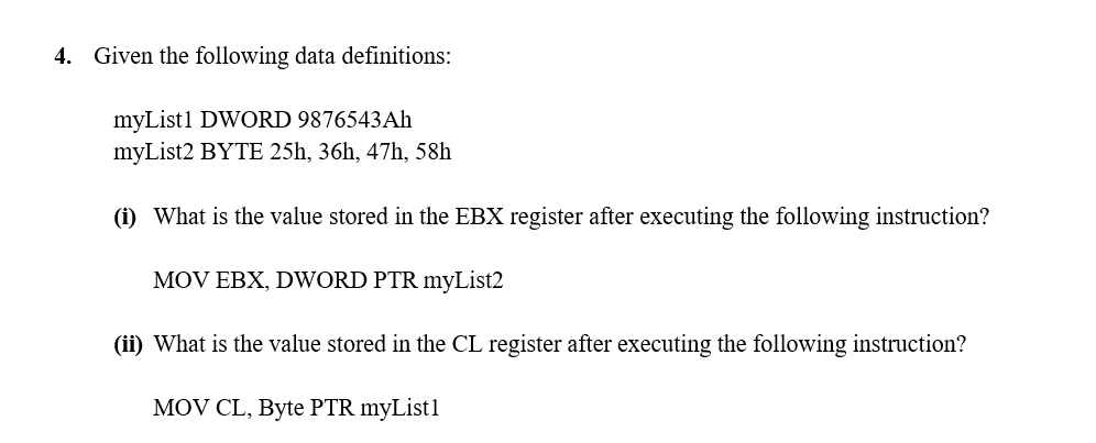 4. Given the following data definitions:
myList1 DWORD 9876543Ah
myList2 BYTE 25h, 36h, 47h, 58h
(i) What is the value stored in the EBX register after executing the following instruction?
MOV EBX, DWORD PTR myList2
(ii) What is the value stored in the CL register after executing the following instruction?
MOV CL, Byte PTR myList1