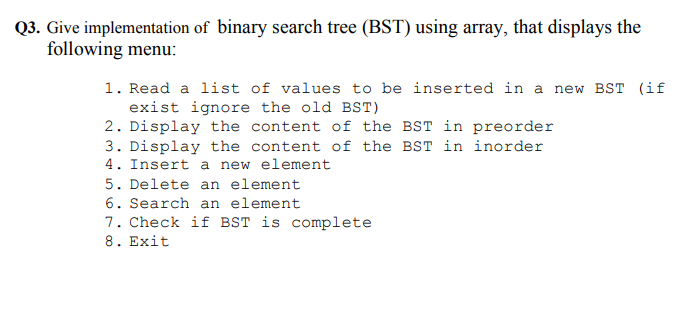 Q3. Give implementation of binary search tree (BST) using array, that displays the
following menu:
1. Read a list of values to be inserted in a new BST (if
exist ignore the old BST)
2. Display the content of the BST in preorder
3. Display the content of the BST in inorder
4. Insert a new element
5. Delete an element
6. Search an element
7. Check if BST is complete
8. Exit