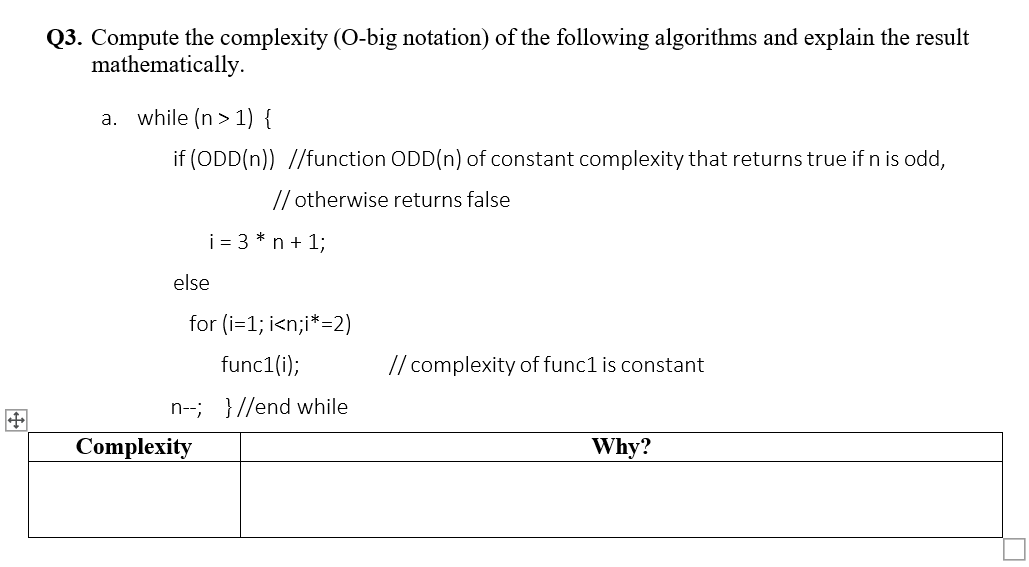 Q3. Compute the complexity (O-big notation) of the following algorithms and explain the result
mathematically.
a. while (n> 1) {
if (ODD(n)) //function ODD(n) of constant complexity that returns true if n is odd,
// otherwise returns false
i = 3 * n + 1;
else
for (i=1;i<n;i*=2)
func1(i);
n--; }//end while
Complexity
// complexity of func1 is constant
Why?