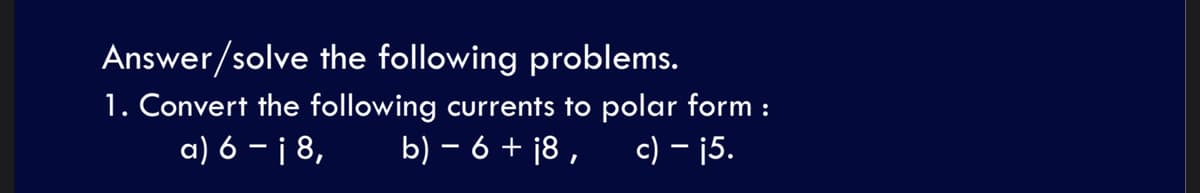 Answer/solve the following problems.
1. Convert the following currents to polar form :
a) 6 – i 8,
b) – 6 + ¡8 , c) – ¡5.
