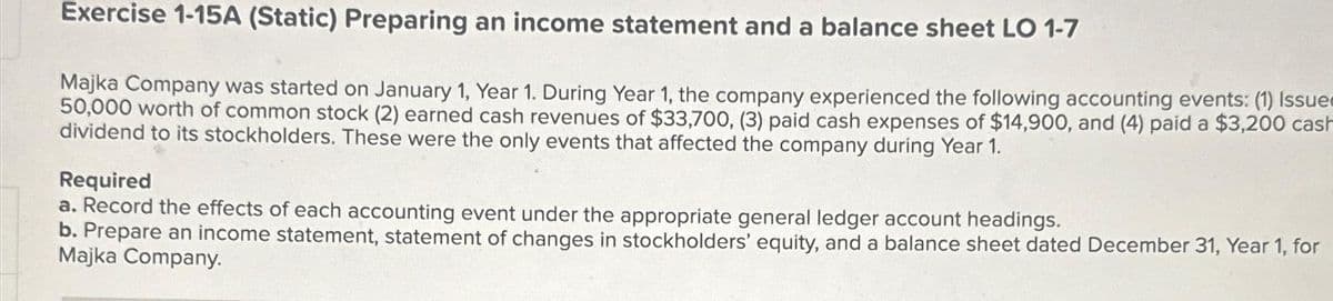 Exercise 1-15A (Static) Preparing an income statement and a balance sheet LO 1-7
Majka Company was started on January 1, Year 1. During Year 1, the company experienced the following accounting events: (1) Issues
50,000 worth of common stock (2) earned cash revenues of $33,700, (3) paid cash expenses of $14,900, and (4) paid a $3,200 cash
dividend to its stockholders. These were the only events that affected the company during Year 1.
Required
a. Record the effects of each accounting event under the appropriate general ledger account headings.
b. Prepare an income statement, statement of changes in stockholders' equity, and a balance sheet dated December 31, Year 1, for
Majka Company.