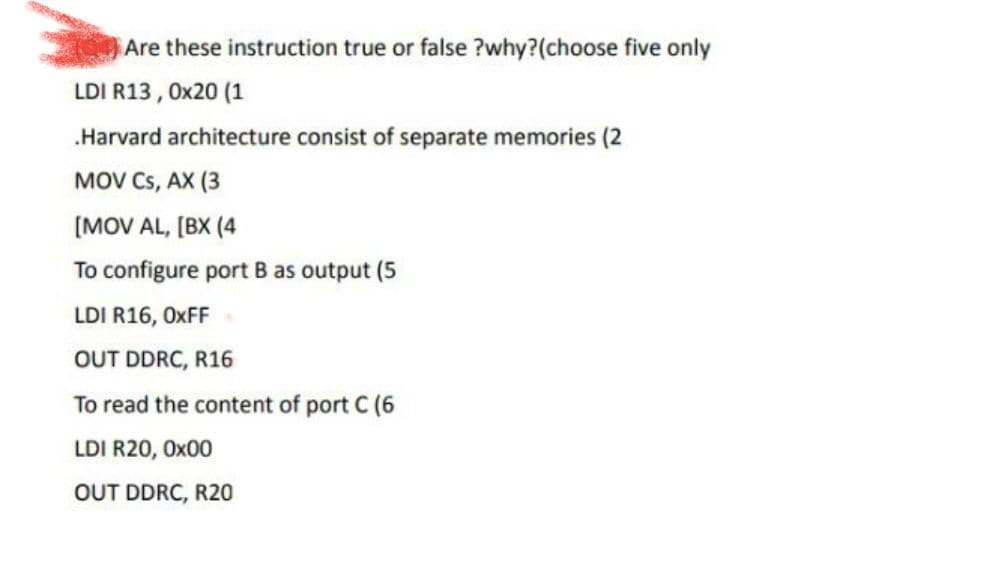 Are these instruction true or false ?why? (choose five only
LDI R13, 0x20 (1
.Harvard architecture consist of separate memories (2
MOV CS, AX (3
[MOV AL,[BX (4
To configure port B as output (5
LDI R16, OXFF*
OUT DDRC, R16
To read the content of port C (6
LDI R20, 0x00
OUT DDRC, R20