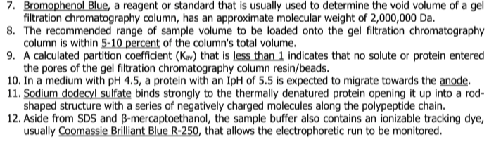 7. Bromophenol Blue, a reagent or standard that is usually used to determine the void volume of a gel
filtration chromatography column, has an approximate molecular weight of 2,000,000 Da.
8. The recommended range of sample volume to be loaded onto the gel filtration chromatography
column is within 5-10 percent of the column's total volume.
9. A calculated partition coefficient (Kav) that is less than 1 indicates that no solute or protein entered
the pores of the gel filtration chromatography column resin/beads.
10. In a medium with pH 4.5, a protein with an IpH of 5.5 is expected to migrate towards the anode.
11. Sodium dodecyl sulfate binds strongly to the thermally denatured protein opening it up into a rod-
shaped structure with a series of negatively charged molecules along the polypeptide chain.
12. Aside from SDS and B-mercaptoethanol, the sample buffer also contains an ionizable tracking dye,
usually Coomassie Brilliant Blue R-250, that allows the electrophoretic run to be monitored.

