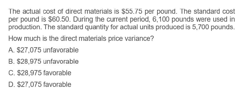 The actual cost of direct materials is $55.75 per pound. The standard cost
per pound is $60.50. During the current period, 6,100 pounds were used in
production. The standard quantity for actual units produced is 5,700 pounds.
How much is the direct materials price variance?
A. $27,075 unfavorable
B. $28,975 unfavorable
C. $28,975 favorable
D. $27,075 favorable