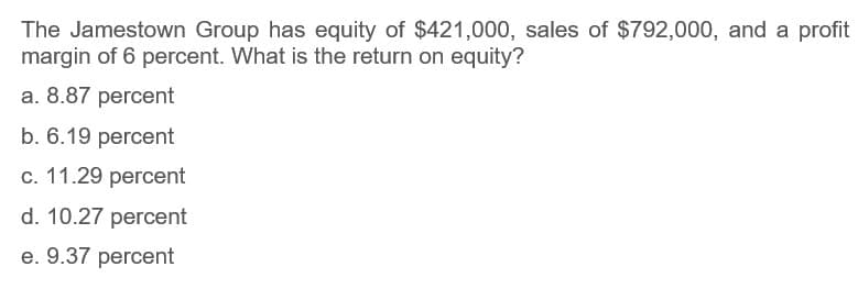 The Jamestown Group has equity of $421,000, sales of $792,000, and a profit
margin of 6 percent. What is the return on equity?
a. 8.87 percent
b. 6.19 percent
c. 11.29 percent
d. 10.27 percent
e. 9.37 percent