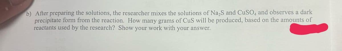 b) After preparing the solutions, the researcher mixes the solutions of Na2S and CuSO4 and observes a dark
precipitate form from the reaction. How many grams of CuS will be produced, based on the amounts of
reactants used by the research? Show your work with your answer.