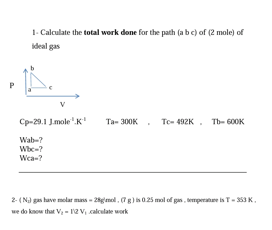 1- Calculate the total work done for the path (a b c) of (2 mole) of
ideal gas
b
a
V
Ср-29.1 J.mole 1.к1
Tc= 492K , Tb= 600K
Та- 300K
Wab=?
Wbc=?
Wca=?
2- (N2) gas have molar mass = 28g\mol , (7 g) is 0.25 mol of gas , temperature is T = 353 K,
we do know that V2 = 1\2 V1 .calculate work
