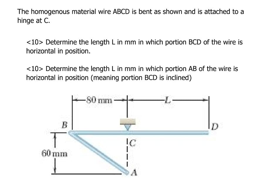 The homogenous material wire ABCD is bent as shown and is attached to a
hinge at C.
<10> Determine the length L in mm in which portion BCD of the wire is
horizontal in position.
<10> Determine the length L in mm in which portion AB of the wire is
horizontal in position (meaning portion BCD is inclined)
-80 mm-
B
IC
60 mm
