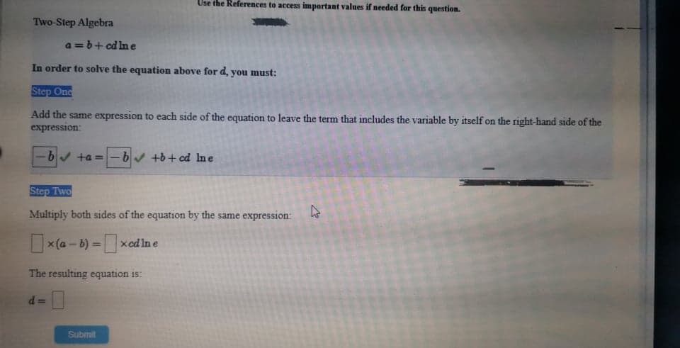 Use the References to access important values if needed for this question.
Two-Step Algebra
a =b+ cd lne
In order to solve the equation above for d, you must:
Step One
Add the same expression to each side of the equation to leave the term that includes the variable by itself on the right-hand side of the
expression:
-b ta =-bv +b+ cd Ine
Step Two
Multiply both sides of the equation by the same expression:
x(a - b) = xcd Ine
The resulting equation is:
d =
Submit
