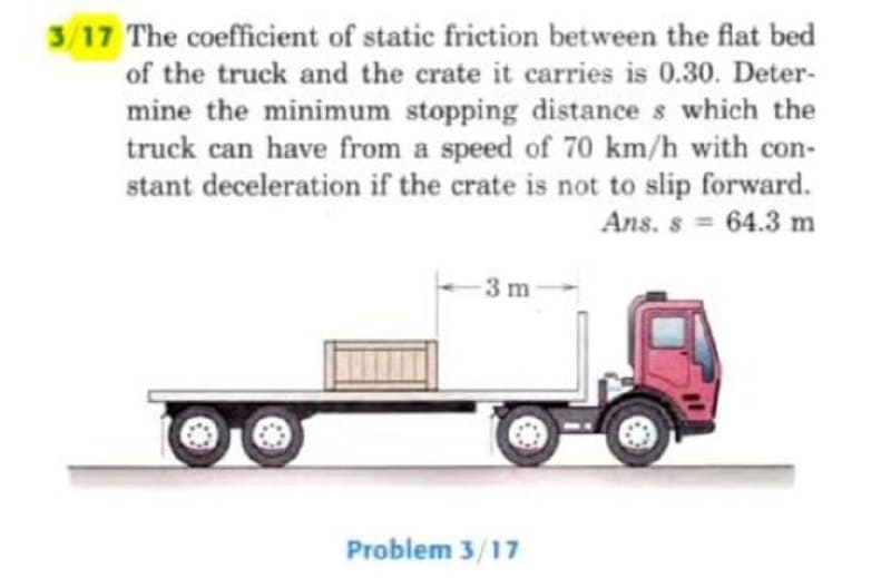 3/17 The coefficient of static friction between the flat bed
of the truck and the crate it carries is 0.30. Deter-
mine the minimum stopping distances which the
truck can have from a speed of 70 km/h with con-
stant deceleration if the crate is not to slip forward.
Ans. s = 64.3 m
-3 m
Problem 3/17