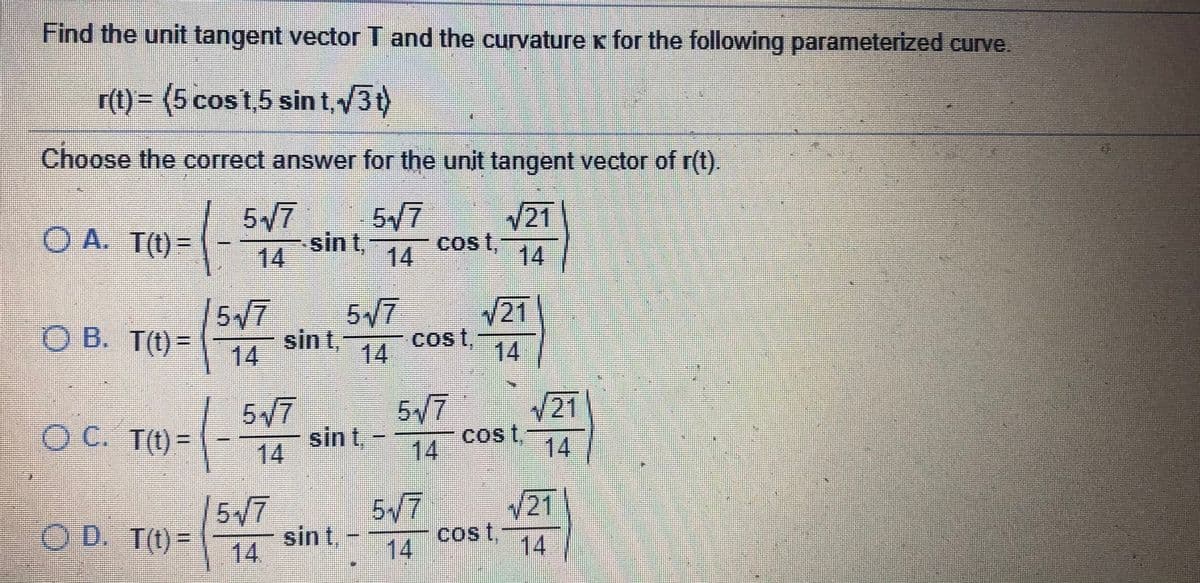 Find the unit tangent vector T and the curvature x for the following parameterized curve.
r(t)= (5 cost,5 sin t,3t)
Choose the correct answer for the unit tangent vector of r(t).
517
517
21
O A. T(t)=
14
sin t,
Cost,
14
14
5/7
O B. T(t) =
517
V21
sin t,
Cost,
%3D
14
14
14
5/7
5/7
cos t
21|
O C. T(t)=
sin t,
14
14
%3D
14
517
O D. T(t)=
5/7
21|
sin t,-
cost,
14
%3D
14.
14
