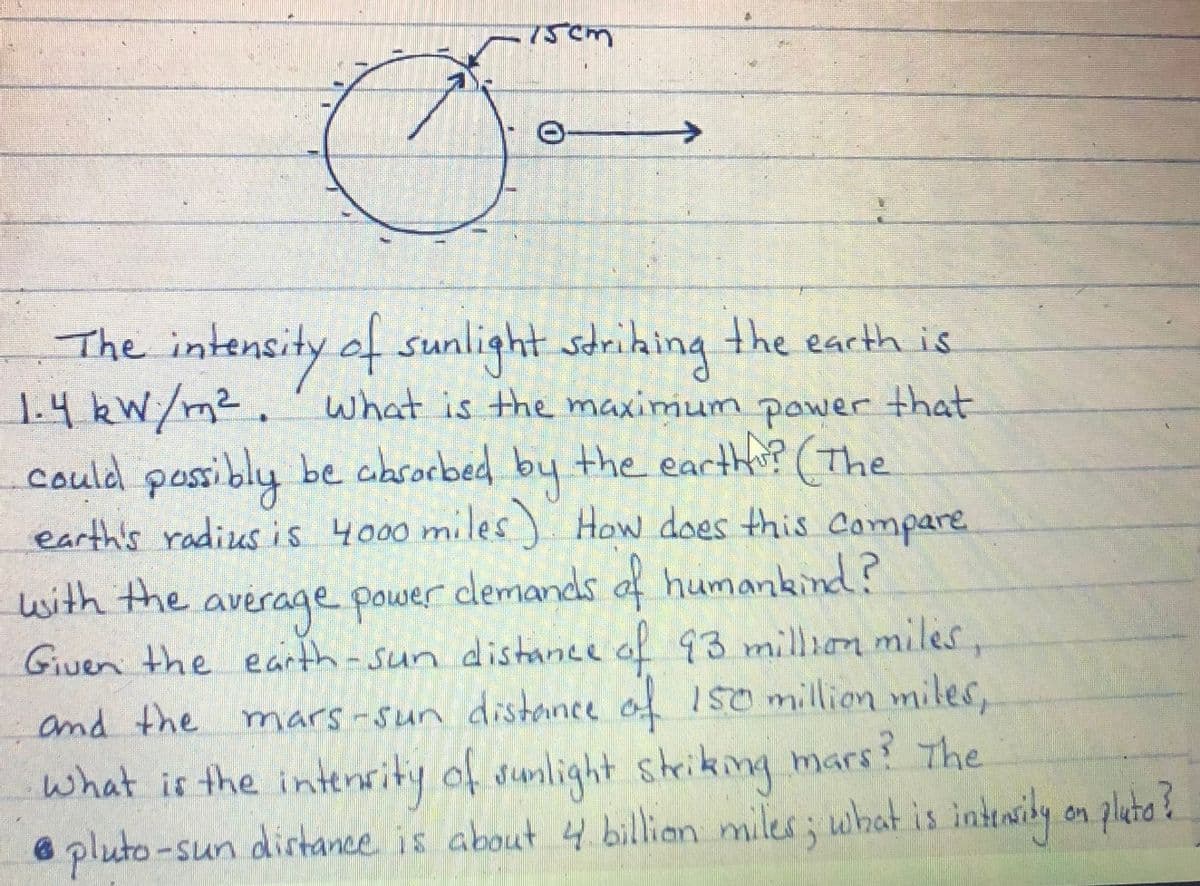 75cm
The intensity of sunlight sdeiking the earth is
1.4kW/m². what is the maximum power that
could possibly be abrorbed by the earcth? (The
earth's radius is 4000 miles) How does this Compare
with the average power dlemands af humankind!
Given the earth-sun distarice of 93 million miles,
of I50 million miles,
and the mars -Sun distance
what is the intenrity of sunlight shriking mars? The
6 pluto-sun dirtance is about 4. billion miles; what is intinidy on pluta?
