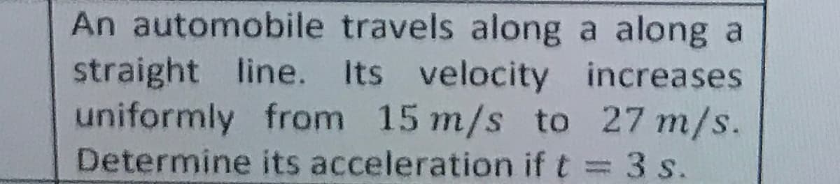 An automobile travels along a along a
straight line. Its velocity increases
uniformly from 15 m/s to 27 m/s.
Determine its acceleration if t = 3 s.
