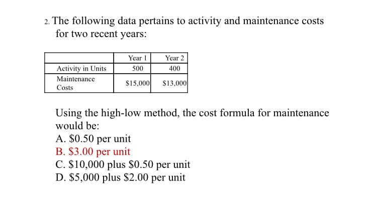 2. The following data pertains to activity and maintenance costs
for two recent years:
Year 1
Year 2
Activity in Units
500
400
Maintenance
$15,000
S13,000
Costs
Using the high-low method, the cost formula for maintenance
would be:
A. $0.50 per unit
B. $3.00 per unit
C. $10,000 plus $0.50 per unit
D. $5,000 plus $2.00 per unit
