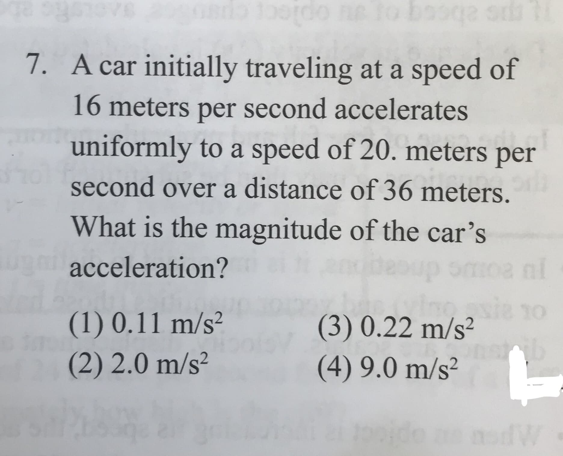A car initially traveling at a speed of
7.
16 meters per second accelerates
uniformly to a speed of 20. meters per
second over a distance of 36 meters.
What is the magnitude of the car's
acceleration?
sie 1o
(3) 0.22 m/s2
(1) 0.11 m/s2
(2) 2.0 m/s2
(4) 9.0 m/s2
ido a
W
