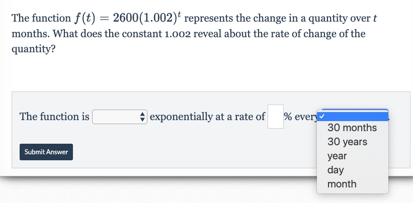 The function f (t) = 2600(1.002) represents the change in a quantity over t
months. What does the constant 1.002 reveal about the rate of change of the
quantity?
|exponentially at a rate
The function is
% every
30 months
30 years
Submit Answer
year
day
month
