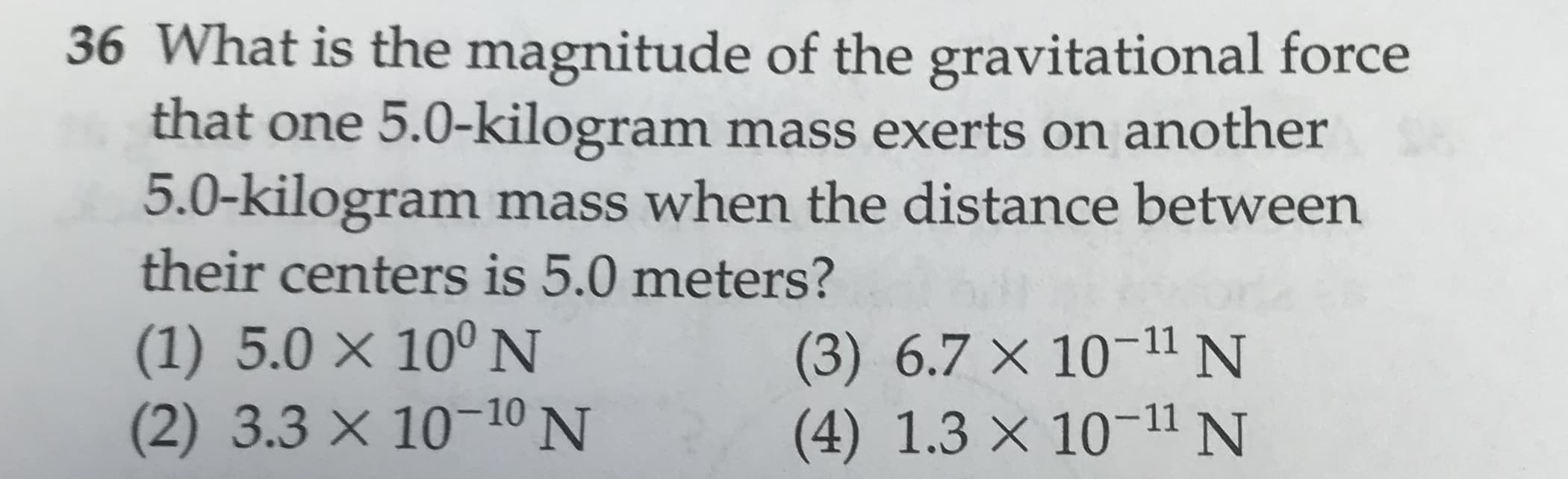 36 What is the magnitude of the gravitational force
that one 5.0-kilogram mass exerts on another
5.0-kilogram mass when the distance between
their centers is 5.0 meters?
(1) 5.0 x 100 N
(2) 3.3 x 1010 N
(3) 6.7 X 10-11 N
(4) 1.3 x 1011 N

