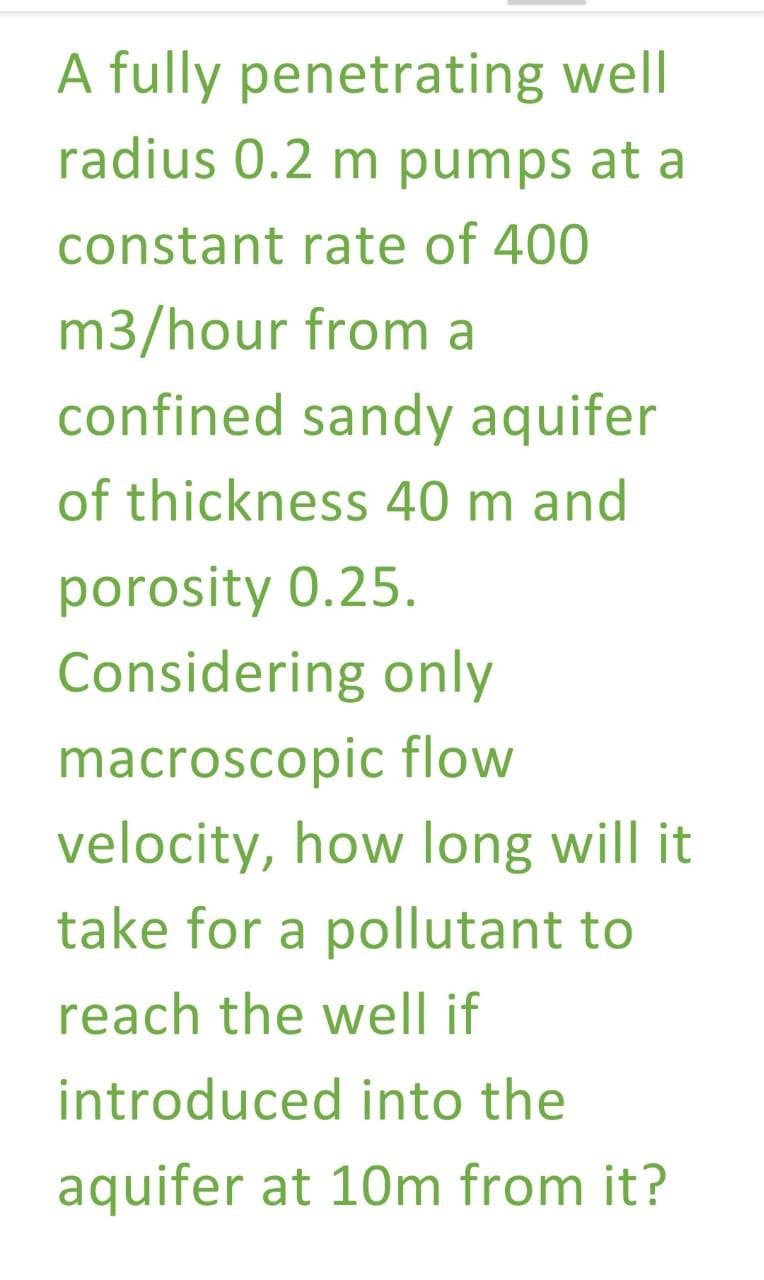 A fully penetrating well
radius 0.2 m pumps at a
constant rate of 400
m3/hour from a
confined sandy aquifer
of thickness 40 m and
porosity 0.25.
Considering only
macroscopic flow
velocity, how long will it
take for a pollutant to
reach the well if
introduced into the
aquifer at 10m from it?
