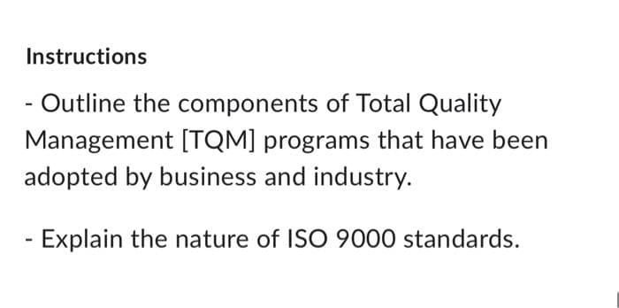 Instructions
- Outline the components of Total Quality
Management [TQM] programs that have been
adopted by business and industry.
Explain the nature of ISO 9000 standards.
