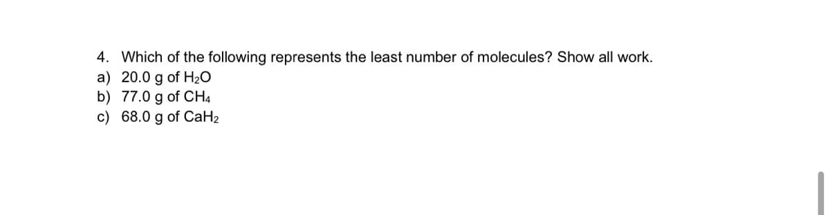 4. Which of the following represents the least number of molecules? Show all work.
a) 20.0 g of H2O
b) 77.0 g of CH4
c) 68.0 g of CaH2
