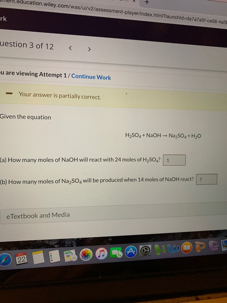 education.wiley.com/was/ui/v2/assessment-player/index.html?launchld=da7a7a5f-ce58-4af3
rk
uestion 3 of 12
u are viewing Attempt 1/Continue Work
Your answer is partially correct.
Given the equation
H2SO4 + NAOH → Na2SO4 + H2O
(a) How many moles of NaOH will react with 24 moles of H,SO4? 1
7.
(b) How many moles of Na,SO4 will be produced when 14 moles of NaOH react?
eTextbook and Media
OCT
22
