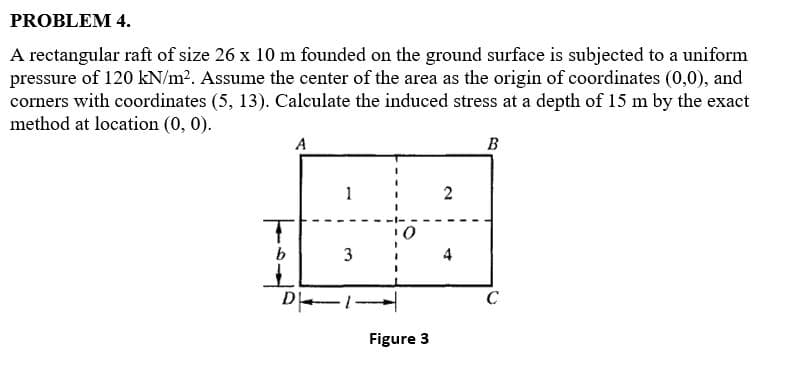 PROBLEM 4.
A rectangular raft of size 26 x 10 m founded on the ground surface is subjected to a uniform
pressure of 120 kN/m2. Assume the center of the area as the origin of coordinates (0,0), and
corners with coordinates (5, 13). Calculate the induced stress at a depth of 15 m by the exact
method at location (0, 0).
A
B
1
2
b.
3
4
D
C
Figure 3
