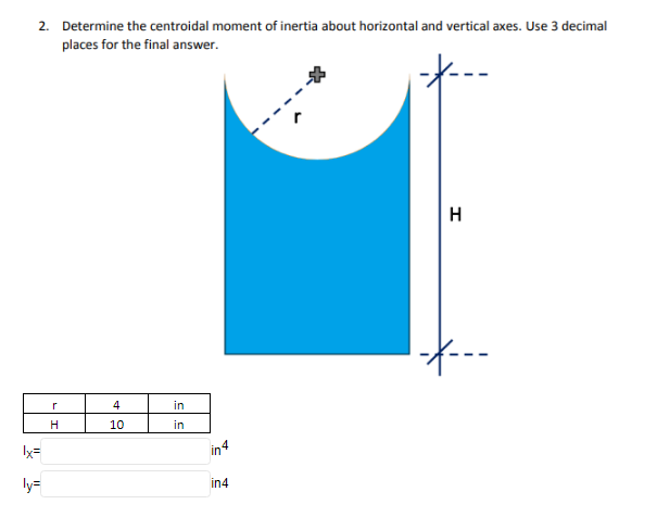 2. Determine the centroidal moment of inertia about horizontal and vertical axes. Use 3 decimal
places for the final answer.
--
H
--
4
in
H
10
in
Ix=
in4
ly=
in4
