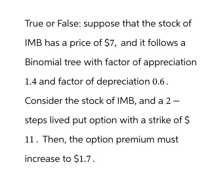 True or False: suppose that the stock of
IMB has a price of $7, and it follows a
Binomial tree with factor of appreciation
1.4 and factor of depreciation 0.6.
Consider the stock of IMB, and a 2-
steps lived put option with a strike of $
11. Then, the option premium must
increase to $1.7.
