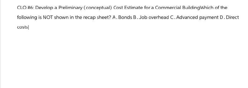 CLO #6: Develop a Preliminary (conceptual) Cost Estimate for a Commercial Building Which of the
following is NOT shown in the recap sheet? A. Bonds B. Job overhead C. Advanced payment D. Direct
costs