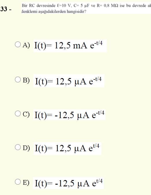 33 -
Bir RC devresinde &=10 V, C= 5 uF ve R= 0,8 M2 ise bu devrede ak
denklemi aşağıdakilerden hangisidir?
A) I(t)= 12,5 mA et4
O B) I(t)= 12,5 µA e4
OC) I(t)= -12,5 µA e4
O D) I(t)= 12,5 µA e'4
O E) I(t)= -12,5 µA e'4
