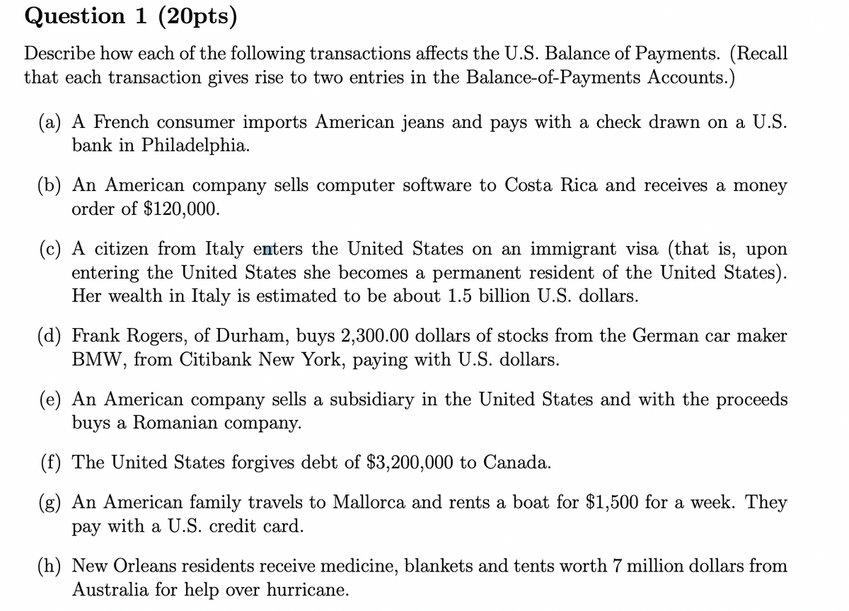 Question 1 (20pts)
Describe how each of the following transactions affects the U.S. Balance of Payments. (Recall
that each transaction gives rise to two entries in the Balance-of-Payments Accounts.)
(a) A French consumer imports American jeans and pays with a check drawn on a U.S.
bank in Philadelphia.
(b) An American company sells computer software to Costa Rica and receives a money
order of $120,000.
(c) A citizen from Italy enters the United States on an immigrant visa (that is, upon
entering the United States she becomes a permanent resident of the United States).
Her wealth in Italy is estimated to be about 1.5 billion U.S. dollars.
(d) Frank Rogers, of Durham, buys 2,300.00 dollars of stocks from the German car maker
BMW, from Citibank New York, paying with U.S. dollars.
(e) An American company sells a subsidiary in the United States and with the proceeds
buys a Romanian company.
(f) The United States forgives debt of $3,200,000 to Canada.
(g) An American family travels to Mallorca and rents a boat for $1,500 for a week. They
pay with a U.S. credit card.
(h) New Orleans residents receive medicine, blankets and tents worth 7 million dollars from
Australia for help over hurricane.