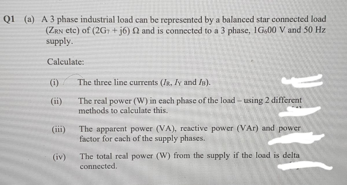 Q1 (a) A 3 phase industrial load can be represented by a balanced star connected load
(ZRN etc) of (2G7 + j6) N and is connected to a 3 phase, 1G600 V and 50 Hz
supply.
Calculate:
(i)
The three line currents (IR, ly and IB).
The real power (W) in each phase of the load – using 2 different
methods to calculate this.
(ii)
(iii)
The apparent power (VA), reactive power (VAr) and power
factor for each of the supply phases.
The total real power (W) from the supply if the load is delta
connected.
(iv)
