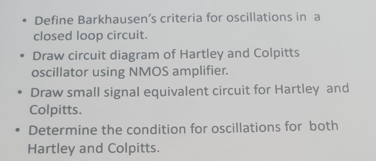 Define Barkhausen's criteria for oscillations in a
closed loop circuit.
• Draw circuit diagram of Hartley and Colpitts
ocillator using NMOS amplifier.
• Draw small signal equivalent circuit for Hartley and
Colpitts.
• Determine the condition for oscillations for both
Hartley and Colpitts.
