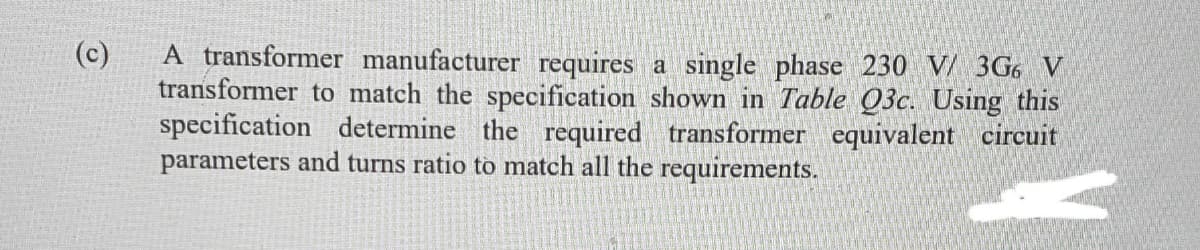 (c)
A transformer manufacturer requires a single phase 230 V/ 3G6 V
transformer to match the specification shown in Table Q3c. Using this
specification determine the required transformer equivalent circuit
parameters and turns ratio to match all the requirements.
