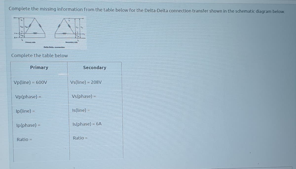 Complete the missing information from the table below for the Delta-Delta connection transfer shown in the schematic diagram below.
Delta-Delta comection
Complete the table below
Primary
Secondary
Vp(line) = 600V
Vs(line) = 208V
Vp(phase) =
Vs(phase) =
Ip(line) =
Is(line) =
Ip(phase) =
Is(phase) = 6A
Ratio =
Ratio =
