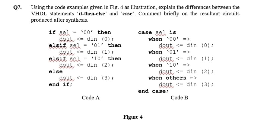 Using the code examples given in Fig. 4 as illustration, explain the differences between the
VHDL statements 'if-then-else' and 'case'. Comment briefly on the resultant circuits
produced after synthesis.
Q7.
if sel
dout <= din (0);
elsif sel = '01' then
dout <= din (1);
elsif sel
dout <= din (2);
'00' then
case sel is
when '00' =>
dout, <= din (0);
when '01' =>
dout, <= din (1);
when '10' =>
'10' then
else
dout <= din (2);
dout <= din (3);
when others =>
end if;
dout <= din (3);
end case;
Code A
Code B
Figure 4
