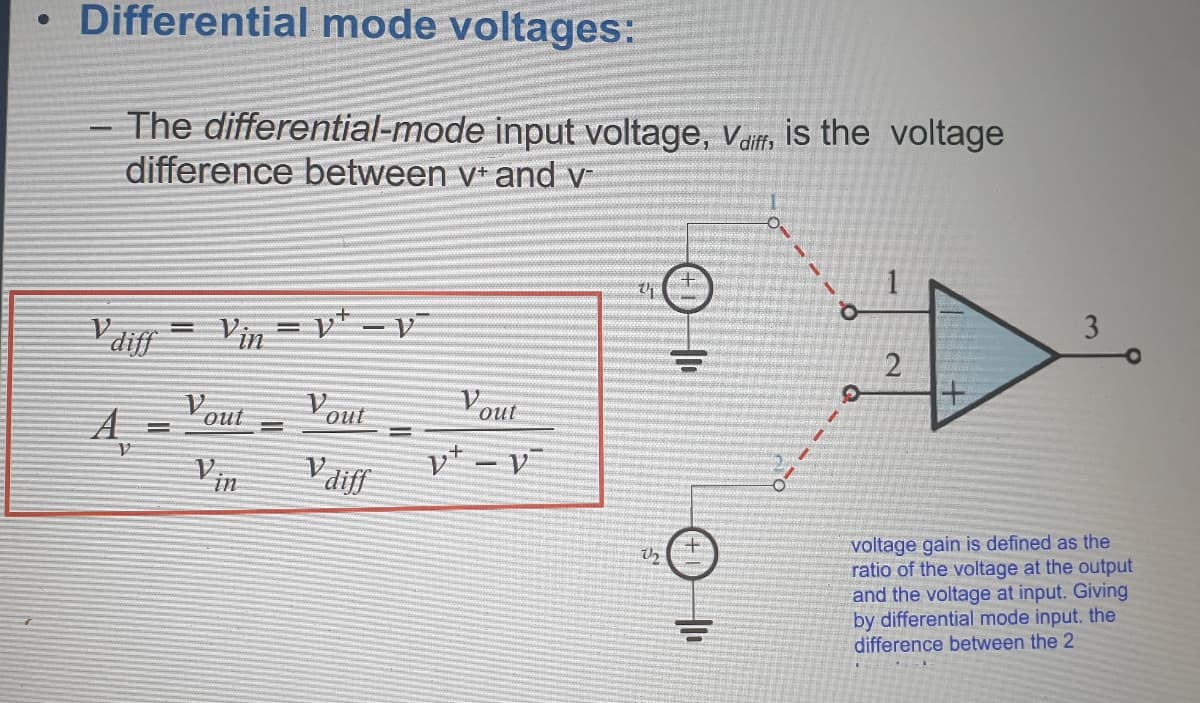 • Differential mode voltages:
- The differential-mode input voltage, vaif, is the voltage
difference between v* and v
y* - v
Pdiy = Vin =
Vout
Vout
out
%3D
Vaiff
|
in
voltage gain is defined as the
ratio of the voltage at the output
and the voltage at input. Giving
by differential mode input. the
difference between the 2
