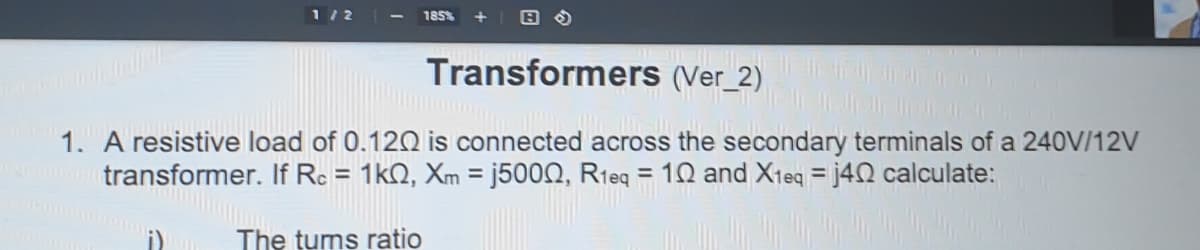 1/2
185%
Transformers (Ver_2)
1. A resistive load of 0.12Q is connected across the secondary terminals of a 240V/12V
transformer. If Rc = 1kQ, Xm = j5000, R1eq = 10 and X1eq = j40 calculate:
%3D
The tums ratio
