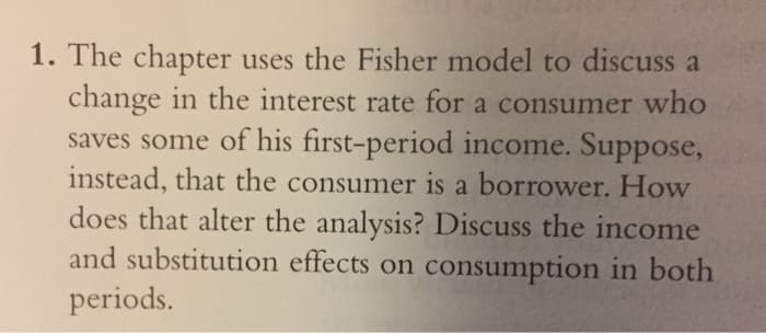 1. The chapter uses the Fisher model to discuss a
change in the interest rate for a consumer who
saves some of his first-period income. Suppose,
instead, that the consumer is a borrower. How
does that alter the analysis? Discuss the income
and substitution effects on consumption in both
periods.
