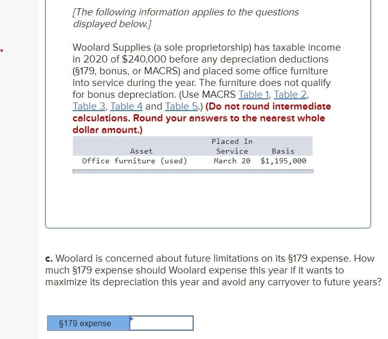 [The following information applies to the questions
displayed below.]
Woolard Supplies (a sole proprietorship) has taxable income
in 2020 of $240,000 before any depreciation deductions
(§179, bonus, or MACRS) and placed some office furniture
into service during the year. The furniture does not qualify
for bonus depreciation. (Use MACRS Table 1, Table 2,
Table 3, Table 4 and Table 5.) (Do not round intermediate
calculations. Round your answers to the nearest whole
dollar amount.)
Asset
Office furniture (used)
Placed In
Service
Basis
March 20 $1,195,000
c. Woolard is concerned about future limitations on its §179 expense. How
much §179 expense should Woolard expense this year if it wants to
maximize its depreciation this year and avoid any carryover to future years?
§179 expense