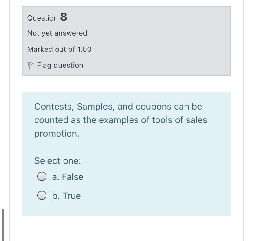 Question 8
Not yet answered
Marked out of 1.00
P Flag question
Contests, Samples, and coupons can be
counted as the examples of tools of sales
promotion.
Select one:
a. False
b. True

