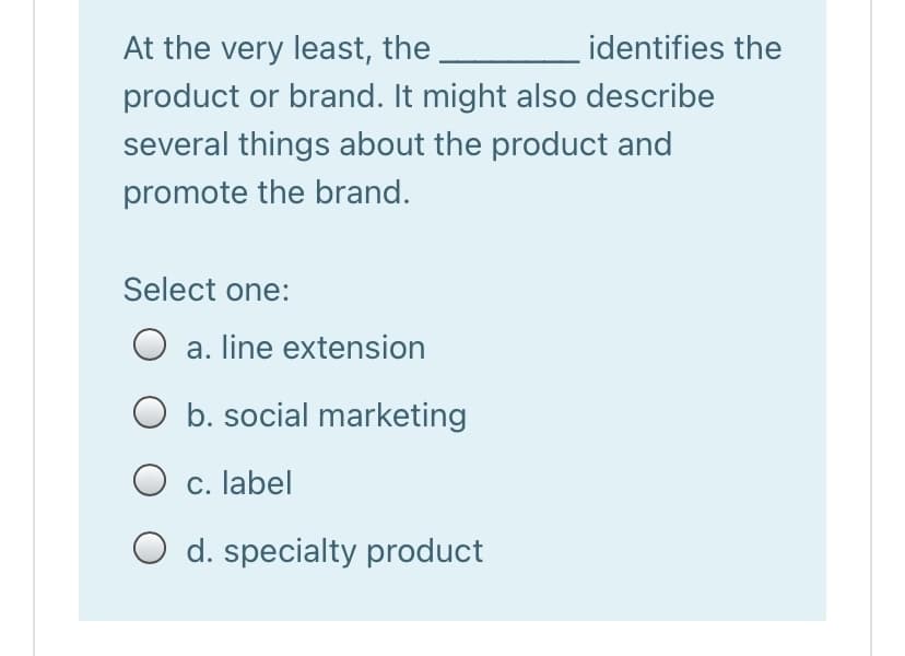 At the very least, the
identifies the
product or brand. It might also describe
several things about the product and
promote the brand.
Select one:
O a. line extension
O b. social marketing
O c. label
d. specialty product
