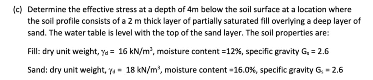 (c) Determine the effective stress at a depth of 4m below the soil surface at a location where
the soil profile consists of a 2 m thick layer of partially saturated fill overlying a deep layer of
sand. The water table is level with the top of the sand layer. The soil properties are:
Fill: dry unit weight, yd = 16 kN/m³, moisture content =12%, specific gravity G₁ = 2.6
Sand: dry unit weight, yd = 18 kN/m³, moisture content = 16.0%, specific gravity G₁ = 2.6