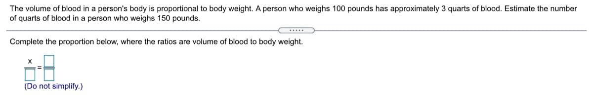 The volume of blood in a person's body is proportional to body weight. A person who weighs 100 pounds has approximately 3 quarts of blood. Estimate the number
of quarts of blood in a person who weighs 150 pounds.
.....
Complete the proportion below, where the ratios are volume of blood to body weight.
(Do not simplify.)
