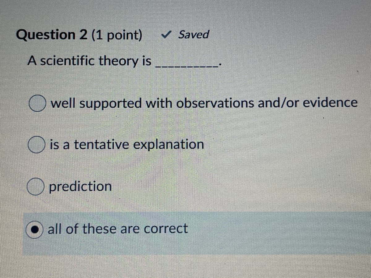Question 2 (1 point)
v Saved
A scientific theory is
O well supported with observations and/or evidence
O is a tentative explanation
O prediction
all of these are correct
