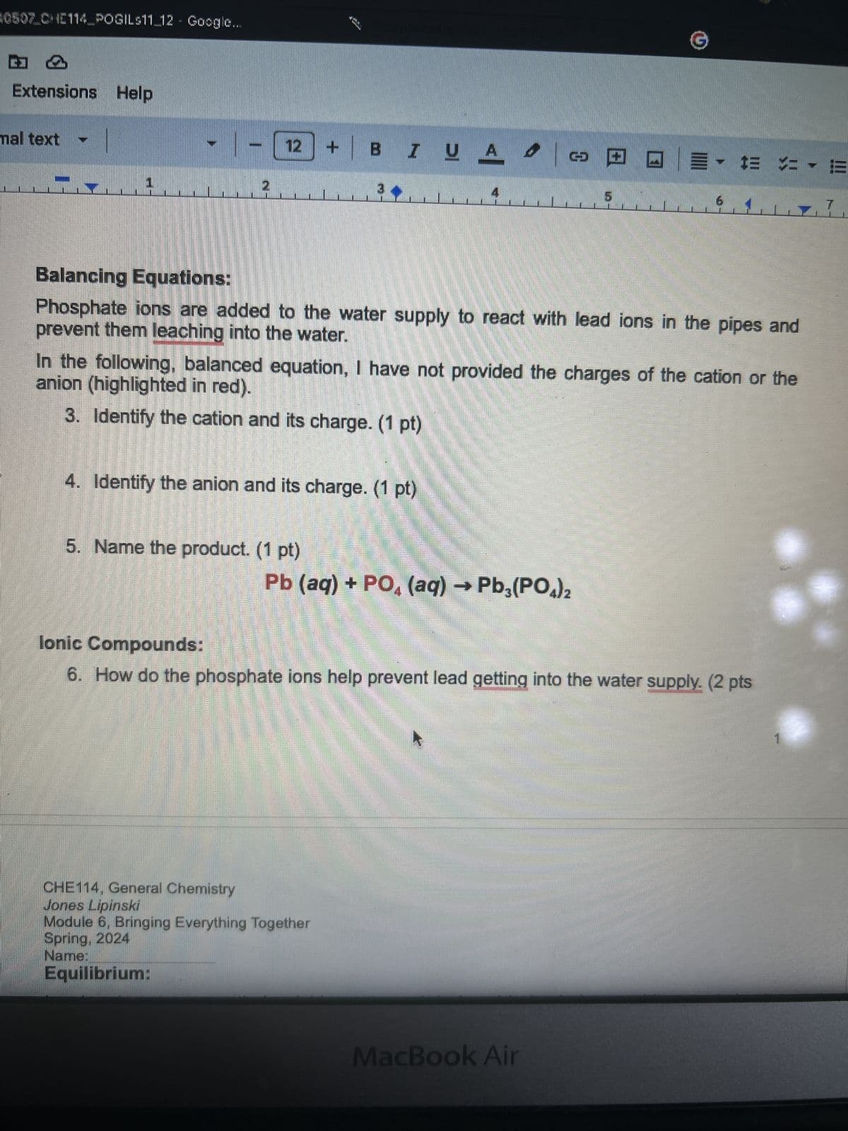 0507 CHE114 POGILS11_12 Google...
phrasing
Extensions Help
mal text
12 + BI UA
6
7
Balancing Equations:
prevent them leaching into the water.
Phosphate ions are added to the water supply to react with lead ions in the pipes and
In the following, balanced equation, I have not provided the charges of the cation or the
anion (highlighted in red).
3. Identify the cation and its charge. (1 pt)
4. Identify the anion and its charge. (1 pt)
5. Name the product. (1 pt)
Pb (aq) + PO4 (aq) → Pb3(PO4)2
Ionic Compounds:
6. How do the phosphate ions help prevent lead getting into the water supply. (2 pts
CHE114, General Chemistry
Jones Lipinski
Module 6, Bringing Everything Together
Spring, 2024
Name:
Equilibrium:
MacBook Air