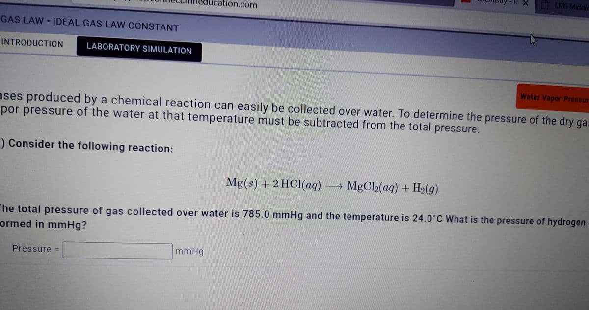 lc X
LMS Middle
tion.com
GAS LAW IDEAL GAS LAW CONSTANT
INTRODUCTION
LABORATORY SIMULATION
Water Vapor Pressur
ases produced by a chemical reaction can easily be collected over water. To determine the pressure of the dry ga:
por pressure of the water at that temperature must be subtracted from the total pressure.
) Consider the following reaction:
Mg(s) + 2 HCl(aq)
MgCl2(aq) + H2(9)
The total pressure of gas collected over water is 785.0 mmHg and the temperature is 24.0°C What is the pressure of hydrogen
ormed in mmHg?
mmHg
Pressure D
